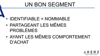 UN BON SEGMENT
• IDENTIFIABLE = NOMMABLE
• PARTAGEANT LES MÊMES
PROBLÈMES
• AYANT LES MÊMES COMPORTEMENT
D’ACHAT
 