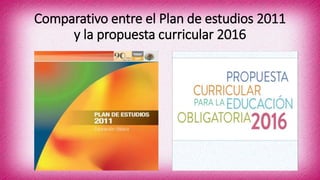 Comparativo entre el Plan de estudios 2011
y la propuesta curricular 2016
 