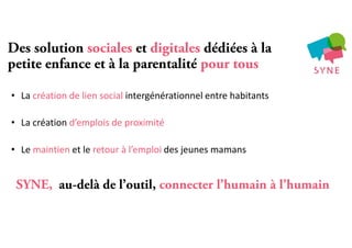 Des solution sociales et digitales dédiées à la
petite enfance et à la parentalité pour tous
• La création de lien social intergénérationnel entre habitants
• La création d’emplois de proximité
• Le maintien et le retour à l’emploi des jeunes mamans
SYNE, au-delà de l’outil, connecter l’humain à l’humain
 