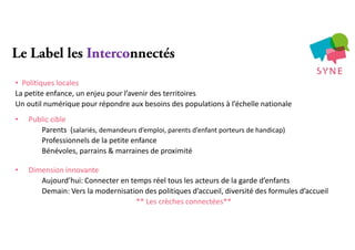 Le Label les Interconnectés
• Politiques locales
La petite enfance, un enjeu pour l’avenir des territoires
Un outil numérique pour répondre aux besoins des populations à l’échelle nationale
• Public cible
Parents (salariés, demandeurs d’emploi, parents d’enfant porteurs de handicap)
Professionnels de la petite enfance
Bénévoles, parrains & marraines de proximité
• Dimension innovante
Aujourd’hui: Connecter en temps réel tous les acteurs de la garde d’enfants
Demain: Vers la modernisation des politiques d’accueil, diversité des formules d’accueil
** Les crèches connectées**
 