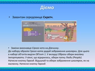 • Завантаж середовище Скретч.
• Заміни виконавця Сірого кота на Дівчинку.
До набору образів Сірого кота додай зображення школярки. Для цього
в наборі об'єктів виділи Об'єкт 1. У вкладці Образи обери вказівку
Імпортувати. У вікні, що відкрилось, обери папку Люди (People).
Натисни кнопку Гаразд. Відшукай та обери зображення школярки, як на
малюнку. Натисни кнопку Гаразд.
Діємо
 