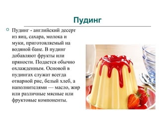 Пудинг
 Пудинг - английский десерт
из яиц, сахара, молока и
муки, приготовляемый на
водяной бане. В пудинг
добавляют фрукты или
пряности. Подается обычно
охлажденным. Основой в
пудингах служат всегда
отварной рис, белый хлеб, а
наполнителями — масло, жир
или различные мясные или
фруктовые компоненты.
 