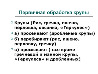 Первичная обработка крупы
 Крупы (Рис, гречка, пшено,
перловка, овсянка, «Геркулес»)
 а) просеивают (дробленые крупы)
 б) перебирают (рис, пшено,
перловку, гречку)
 в) промывают ( все кроме
гречневой и манной крупы,
«Геркулеса» и дробленных)
 