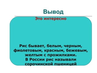 Вывод
 перебирают; все, кроме манной
 просеивают: только манную
 моют: все, кроме манной,
«Геркулеса»
 подсушивают: гречневую,
манную, «Геркулес»
 замачивают: перловую на 2-3
часа
Это интересно
Рис бывает, белым, черным,
фиолетовым, красным, бежевым,
желтым с прожилками.
В России рис называли
сорочинской пшеницей
 