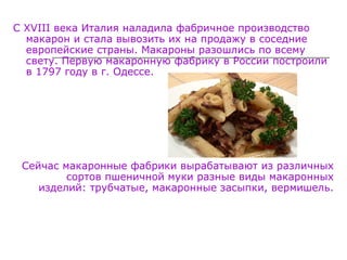 С XVIII века Италия наладила фабричное производство
макарон и стала вывозить их на продажу в соседние
европейские страны. Макароны разошлись по всему
свету. Первую макаронную фабрику в России построили
в 1797 году в г. Одессе.
Сейчас макаронные фабрики вырабатывают из различных
сортов пшеничной муки разные виды макаронных
изделий: трубчатые, макаронные засыпки, вермишель.
 