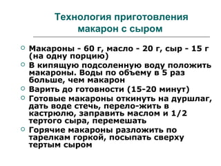 Технология приготовления
макарон с сыром
 Макароны - 60 г, масло - 20 г, сыр - 15 г
(на одну порцию)
 В кипящую подсоленную воду положить
макароны. Воды по объему в 5 раз
больше, чем макарон
 Варить до готовности (15-20 минут)
 Готовые макароны откинуть на дуршлаг,
дать воде стечь, перело-жить в
кастрюлю, заправить маслом и 1/2
тертого сыра, перемешать
 Горячие макароны разложить по
тарелкам горкой, посыпать сверху
тертым сыром
 