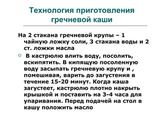 Технология приготовления
гречневой каши
На 2 стакана гречневой крупы – 1
чайную ложку соли, 3 стакана воды и 2
ст. ложки масла
 В кастрюлю влить воду, посолить,
вскипятить. В кипящую посоленную
воду засыпать гречневую крупу и ,
помешивая, варить до загустения в
течение 15-20 минут. Когда каша
загустеет, кастрюлю плотно накрыть
крышкой и поставить на 3-4 часа для
упаривания. Перед подачей на стол в
кашу положить масло
 