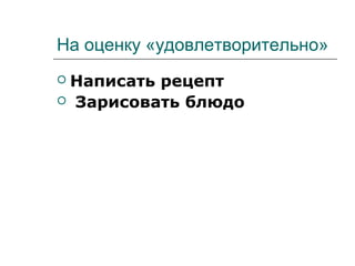 На оценку «удовлетворительно»
 Написать рецепт
 Зарисовать блюдо
 