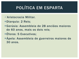 Aristocracia Militar.
Diarquia: 2 Reis;
Gerúsia: Assembleia de 28 anciãos maiores
de 60 anos, mais os dois reis;
Éforos: 5 Executivos;
Ápela: Assembleia de guerreiros maiores de
30 anos.
POLÍTICA EM ESPARTA
 