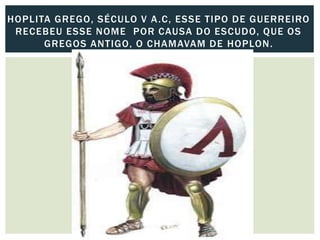 HOPLITA GREGO, SÉCULO V A.C, ESSE TIPO DE GUERREIRO
RECEBEU ESSE NOME POR CAUSA DO ESCUDO, QUE OS
GREGOS ANTIGO, O CHAMAVAM DE HOPLON.
 