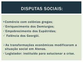 Comércio com colônias gregas;
Enriquecimento dos Demiurgos;
Empobrecimento dos Eupátridas;
 Falência dos Georgói.
As transformações econômicas modificaram a
situação social em Atenas.
Legislador: instituído para solucionar a crise.
DISPUTAS SOCIAIS:
 