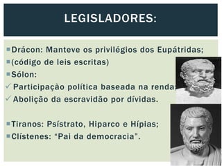 Drácon: Manteve os privilégios dos Eupátridas;
(código de leis escritas)
Sólon:
 Participação política baseada na renda;
 Abolição da escravidão por dívidas.
Tiranos: Psístrato, Hiparco e Hípias;
Clístenes: “Pai da democracia”.
LEGISLADORES:
 