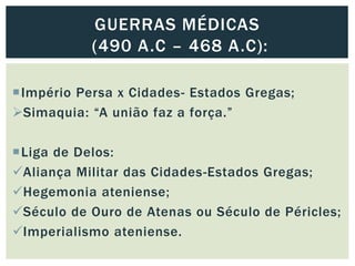 Império Persa x Cidades- Estados Gregas;
Simaquia: “A união faz a força.”
Liga de Delos:
Aliança Militar das Cidades-Estados Gregas;
Hegemonia ateniense;
Século de Ouro de Atenas ou Século de Péricles;
Imperialismo ateniense.
GUERRAS MÉDICAS
(490 A.C – 468 A.C):
 