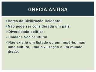 Berço da Civilização Ocidental;
Não pode ser considerada um país:
Diversidade política;
Unidade Sociocultural.
Não existiu um Estado ou um Império, mas
uma cultura, uma civilização e um mundo
grego.
GRÉCIA ANTIGA
 