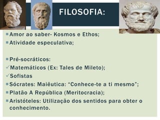 Amor ao saber- Kosmos e Ethos;
Atividade especulativa;
Pré-socráticos:
Matemáticos (Ex: Tales de Mileto);
Sofistas
Sócrates: Maiêutica: “Conhece-te a ti mesmo”;
Platão A República (Meritocracia);
Aristóteles: Utilização dos sentidos para obter o
conhecimento.
FILOSOFIA:
 