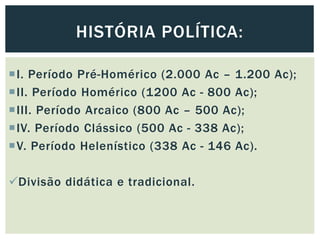 I. Período Pré-Homérico (2.000 Ac – 1.200 Ac);
II. Período Homérico (1200 Ac - 800 Ac);
III. Período Arcaico (800 Ac – 500 Ac);
IV. Período Clássico (500 Ac - 338 Ac);
V. Período Helenístico (338 Ac - 146 Ac).
Divisão didática e tradicional.
HISTÓRIA POLÍTICA:
 