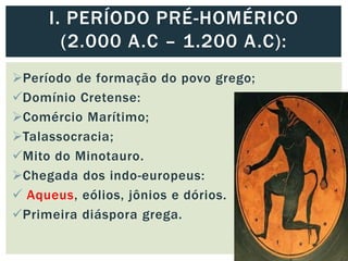 Período de formação do povo grego;
Domínio Cretense:
Comércio Marítimo;
Talassocracia;
Mito do Minotauro.
Chegada dos indo-europeus:
 Aqueus, eólios, jônios e dórios.
Primeira diáspora grega.
I. PERÍODO PRÉ-HOMÉRICO
(2.000 A.C – 1.200 A.C):
 