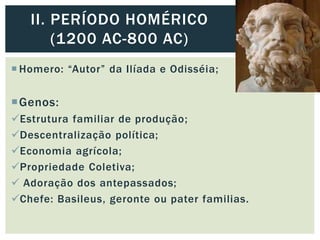  Homero: “Autor” da Ilíada e Odisséia;
Genos:
Estrutura familiar de produção;
Descentralização política;
Economia agrícola;
Propriedade Coletiva;
 Adoração dos antepassados;
Chefe: Basileus, geronte ou pater familias.
II. PERÍODO HOMÉRICO
(1200 AC-800 AC)
 