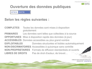 PRESENTATION SITG | 10
Selon les règles suivantes :
COMPLETES Toutes les données sont mises à disposition
gratuitement
PRIMAIRES Les données sont telles que collectées à la source
OPPORTUNES Mise à disposition rapide des données (à jour)
ACCESSIBLES Données accessibles au plus grand nombre
EXPLOITABLES Données structurées et lisibles automatiquement
NON-DISCRIMATOIRES Accessibles à quiconque sans contrôle
NON-PROPRIETAIRES Formats de diffusion standardisés et ouverts
LIBRES DE DROITS Pas de droit d'auteur, de brevet…
Ouverture des données publiques
 