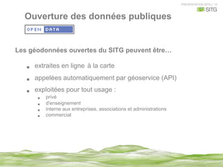 PRESENTATION SITG | 12
Ouverture des données publiques
Les géodonnées ouvertes du SITG peuvent être…
•  extraites en ligne à la carte
•  appelées automatiquement par géoservice (API)
•  exploitées pour tout usage :
•  privé
•  d'enseignement
•  interne aux entreprises, associations et administrations
•  commercial
 