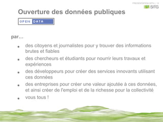 PRESENTATION SITG | 13
Ouverture des données publiques
par…
•  des citoyens et journalistes pour y trouver des informations
brutes et fiables
•  des chercheurs et étudiants pour nourrir leurs travaux et
expériences
•  des développeurs pour créer des services innovants utilisant
ces données
•  des entreprises pour créer une valeur ajoutée à ces données,
et ainsi créer de l'emploi et de la richesse pour la collectivité.
•  vous tous !
 