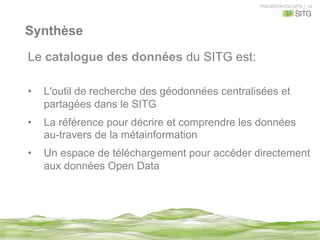 PRESENTATION SITG | 18
Synthèse
Le catalogue des données du SITG est:
•  L'outil de recherche des géodonnées centralisées et
partagées dans le SITG
•  La référence pour décrire et comprendre les données
au-travers de la métainformation
•  Un espace de téléchargement pour accéder directement
aux données Open Data
 