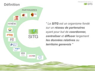 PRESENTATION SITG | 2
Définition
" Le SITG est un organisme fondé
sur un réseau de partenaires
ayant pour but de coordonner,
centraliser et diffuser largement
les données relatives au
territoire genevois "
PARTENAIRES
 