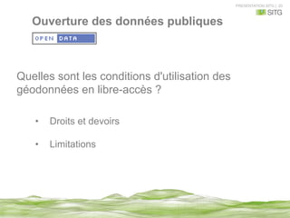 PRESENTATION SITG | 20
Quelles sont les conditions d'utilisation des
géodonnées en libre-accès ?
•  Droits et devoirs
•  Limitations
Ouverture des données publiques
 
