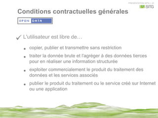 PRESENTATION SITG | 23
ü L'utilisateur est libre de…
•  copier, publier et transmettre sans restriction
•  traiter la donnée brute et l'agréger à des données tierces
pour en réaliser une information structurée
•  exploiter commercialement le produit du traitement des
données et les services associés
•  publier le produit du traitement ou le service créé sur Internet
ou une application
Conditions contractuelles générales
 