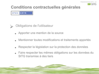 PRESENTATION SITG | 24
Ø  Obligations de l'utilisateur
•  Apporter une mention de la source
•  Mentionner toutes modifications et traitements apportés
•  Respecter la législation sur la protection des données
•  Faire respecter les mêmes obligations sur les données du
SITG transmise à des tiers
Conditions contractuelles générales
 
