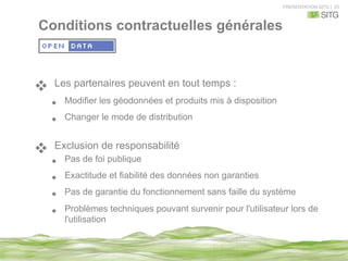 PRESENTATION SITG | 25
v  Les partenaires peuvent en tout temps :
•  Modifier les géodonnées et produits mis à disposition
•  Changer le mode de distribution
v  Exclusion de responsabilité
•  Pas de foi publique
•  Exactitude et fiabilité des données non garanties
•  Pas de garantie du fonctionnement sans faille du système
•  Problèmes techniques pouvant survenir pour l'utilisateur lors de
l'utilisation
Conditions contractuelles générales
 