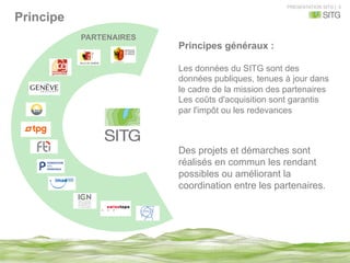 PRESENTATION SITG | 5
Principe
PARTENAIRES
Des projets et démarches sont
réalisés en commun les rendant
possibles ou améliorant la
coordination entre les partenaires.
Principes généraux :
Les données du SITG sont des
données publiques, tenues à jour dans
le cadre de la mission des partenaires
Les coûts d'acquisition sont garantis
par l'impôt ou les redevances
 