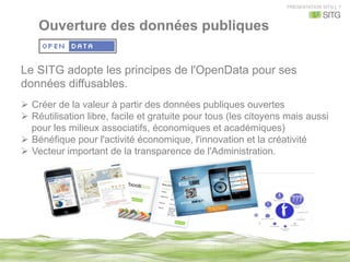 PRESENTATION SITG | 7
Ouverture des données publiques
Le SITG adopte les principes de l'OpenData pour ses
données diffusables.
Ø  Créer de la valeur à partir des données publiques ouvertes
Ø  Réutilisation libre, facile et gratuite pour tous (les citoyens mais aussi
pour les milieux associatifs, économiques et académiques)
Ø  Bénéfique pour l'activité économique, l'innovation et la créativité
Ø  Vecteur important de la transparence de l'Administration.
 