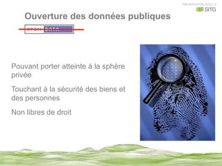 PRESENTATION SITG | 9
Ouverture des données publiques
Pouvant porter atteinte à la sphère
privée
Touchant à la sécurité des biens et
des personnes
Non libres de droit
 