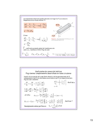 13
Las expresiones anteriores pueden aplicarse si en lugar de Ts, se conoce la
temperatura de un fluido externo T∞:
O bien:
: coeficiente promedio global de transferencia de
calor y Rtot: resistencia total al flujo de calor
U
R
AUAUAU
tot
ooiis
1
=== ( ) ( ) ( )ooiioii
i
hr/rr/rlnk/rh/
U
++
=
1
1
AR
U
tot
1
=
Coeficientes de convección teóricos
Flujo laminar completamente desarrollado en tubos circulares
A partir de la ecuación de la capa límite térmica y de las aproximaciones de CL,
reemplazando el perfil de velocidades encontramos el perfil de temperaturas para
flujo de calor constante:
2
⎥
⎤
⎢
⎡
⎟
⎞
⎜
⎛ r)r(u
0
12
=
⎥
⎥
⎦
⎢
⎢
⎣
⎟
⎟
⎠
⎞
⎜
⎜
⎝
⎛
−=
υ
om r
r
u
)r(u
mud dT r dT
r
r dr dr r dxα
⎡ ⎤⎛ ⎞⎛ ⎞ ⎛ ⎞
⎢ ⎥= −⎜ ⎟⎜ ⎟ ⎜ ⎟
⎝ ⎠ ⎝ ⎠⎢ ⎥⎝ ⎠⎣ ⎦
2
0
21
1
q”=ctte.:
Perfil de u
q
Perfil de T
Reemplazando ambos perfiles en : ∫= or
om
m uTrdr
ru
T 02
2
 