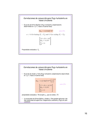 16
Correlaciones de convección para flujo turbulento en
tubos circulares
• Ecuación de Dittus-Boelter (flujo turbulento completamente
desarrollado en u y T, tubos circulares lisos)
error~25%
Propiedades evaluadas a Tm
Correlaciones de convección para flujo turbulento en
tubos circulares
• Ecuación de Sieder y Tate (flujo turbulento completamente desarrollado
en u y T, tubos circulares lisos)
error~25%
propiedades evaluadas a Tm excepto μs que se evalúa a Ts
• La ecuaciones de Dittus-Bolter y Sieder y Tate pueden aplicarse a las
dos condiciones de superficie: temperatura constante y flujo de calor
constante
 