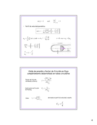4
• Perfil de velocidad parabólico
→= ∫
or
o
m rdr)x,r(u
r
u 02
2
mo uuur 20 ==→=
uo
2
D
dx
dp
f
⎟
⎠
⎞
⎜
⎝
⎛−
=
Factor de fricción
de Moody (o Darcy)
Caída de presión y factor de fricción en flujo
completamente desarrollado en tubos circulares
2
2
muρ
2
2
m
s
f
u
C
ρ
τ
=
de Moody (o Darcy)
Coeficiente de fricción
de Fanning
4
f
C f =
orr
s
dr
du
=
⎟
⎠
⎞
⎜
⎝
⎛
−= μτComo: derivando el perfil de velocidad, resulta:
 