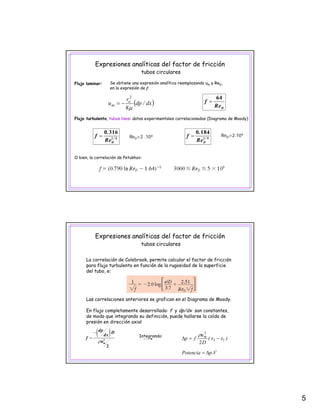 5
Expresiones analíticas del factor de fricción
tubos circulares
Se obtiene una expresión analítica reemplazando um y ReD,
en la expresión de f:
64
Flujo laminar:
2
D
f
Re
=
64
( )dx/dp
r
u o
m
μ8
2
−=
Flujo turbulento, tubos lisos: datos experimentales correlacionados (Diagrama de Moody)
ReD<2 .104
/
D
.
f
Re
= 1 4
0 316
/
D
.
f
Re
= 1 5
0 184
ReD>2.104
O bien, la correlación de Petukhov:
Expresiones analíticas del factor de fricción
tubos circulares
La correlación de Colebrook, permite calcular el factor de fricción
para flujo turbulento en función de la rugosidad de la superficie
d l t bdel tubo, e:
Las correlaciones anteriores se grafican en el Diagrama de Moody.
En flujo completamente desarrollado: f y dp/dx son constantes,
de modo que integrando su definición puede hallarse la caída de
( )
m
dp D
dx
f
uρ
−
= 2
2 .
m
V.pPotencia
)xx(
D
u
fp
Δ=
−=Δ 12
2
2
ρIntegrando:
de modo que integrando su definición, puede hallarse la caída de
presión en dirección axial
 