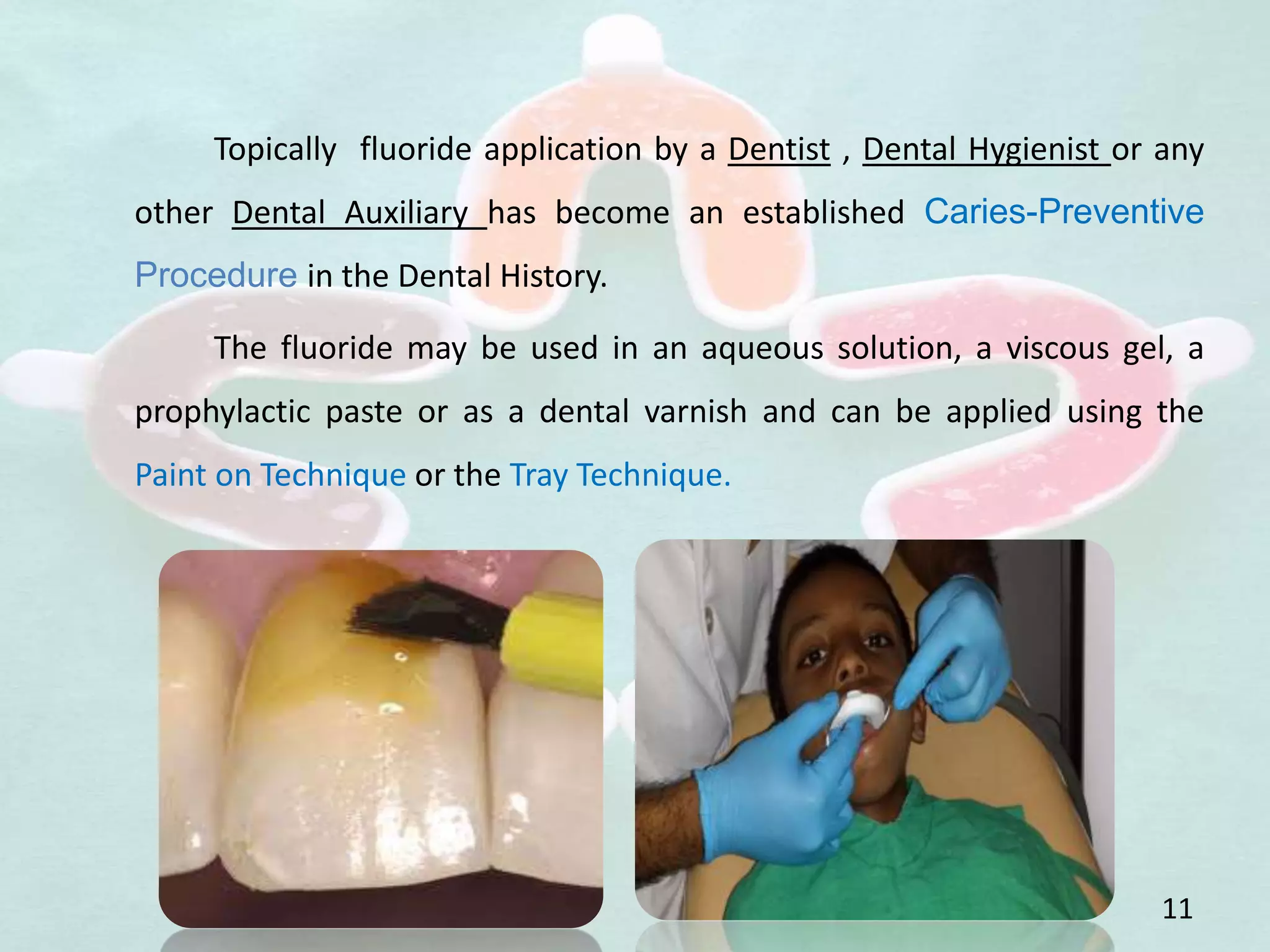 Topically fluoride application by a Dentist , Dental Hygienist or any
other Dental Auxiliary has become an established Caries-Preventive
Procedure in the Dental History.
The fluoride may be used in an aqueous solution, a viscous gel, a
prophylactic paste or as a dental varnish and can be applied using the
Paint on Technique or the Tray Technique.
11
 