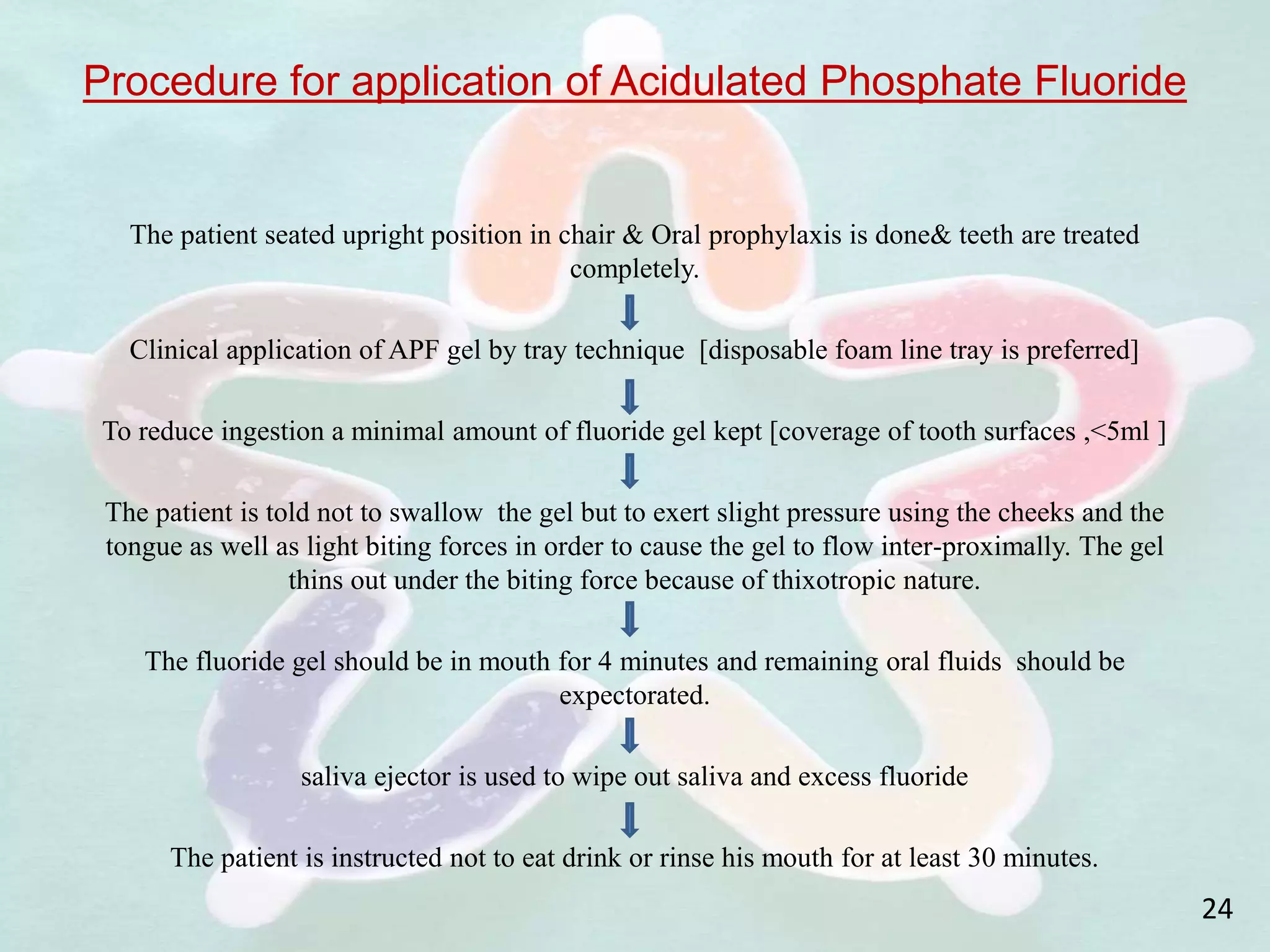 Procedure for application of Acidulated Phosphate Fluoride
The patient seated upright position in chair & Oral prophylaxis is done& teeth are treated
completely.
Clinical application of APF gel by tray technique [disposable foam line tray is preferred]
To reduce ingestion a minimal amount of fluoride gel kept [coverage of tooth surfaces ,<5ml ]
The patient is told not to swallow the gel but to exert slight pressure using the cheeks and the
tongue as well as light biting forces in order to cause the gel to flow inter-proximally. The gel
thins out under the biting force because of thixotropic nature.
The fluoride gel should be in mouth for 4 minutes and remaining oral fluids should be
expectorated.
saliva ejector is used to wipe out saliva and excess fluoride
The patient is instructed not to eat drink or rinse his mouth for at least 30 minutes.
24
 
