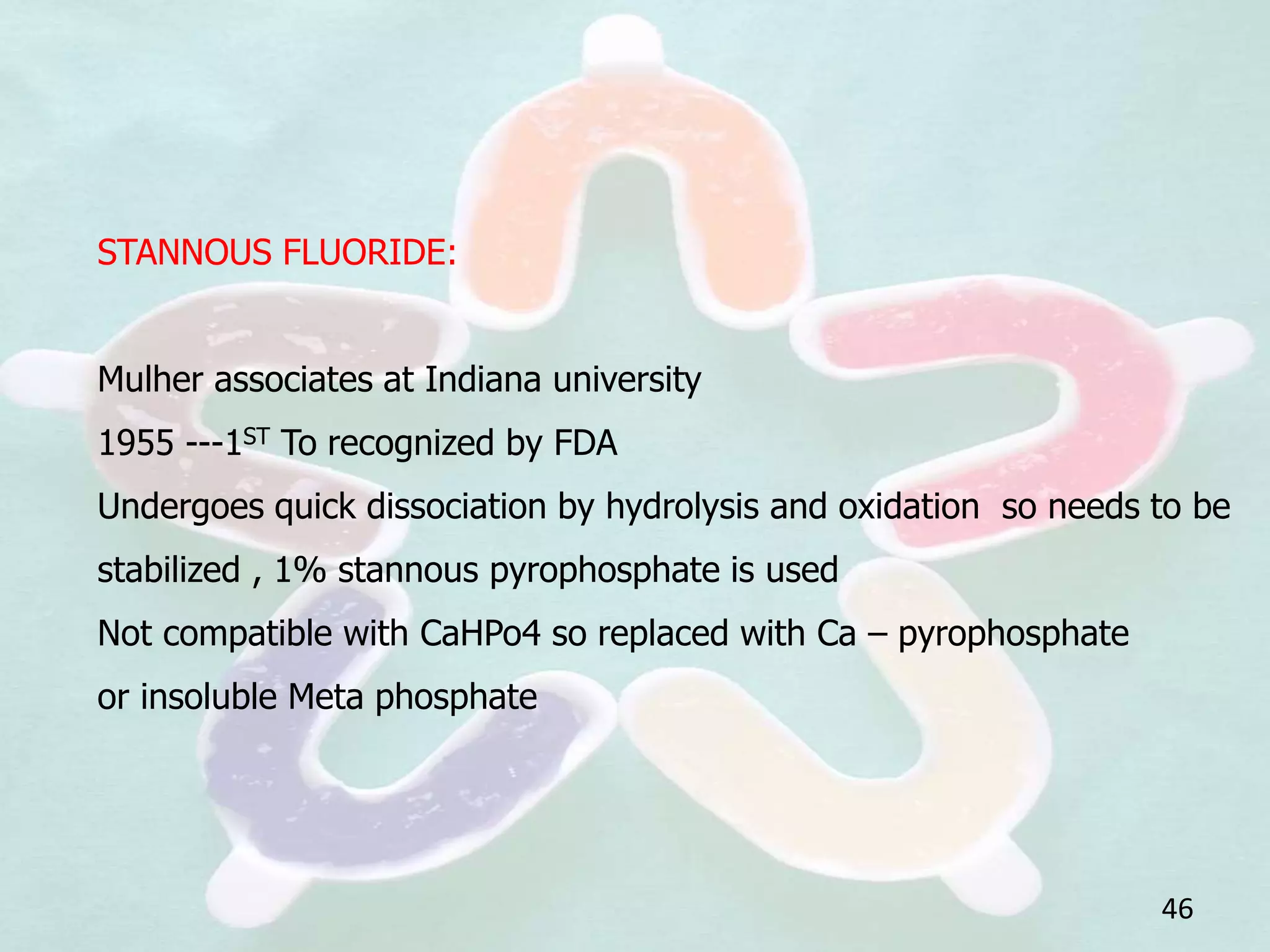 STANNOUS FLUORIDE:
Mulher associates at Indiana university
1955 ---1ST To recognized by FDA
Undergoes quick dissociation by hydrolysis and oxidation so needs to be
stabilized , 1% stannous pyrophosphate is used
Not compatible with CaHPo4 so replaced with Ca – pyrophosphate
or insoluble Meta phosphate
46
 