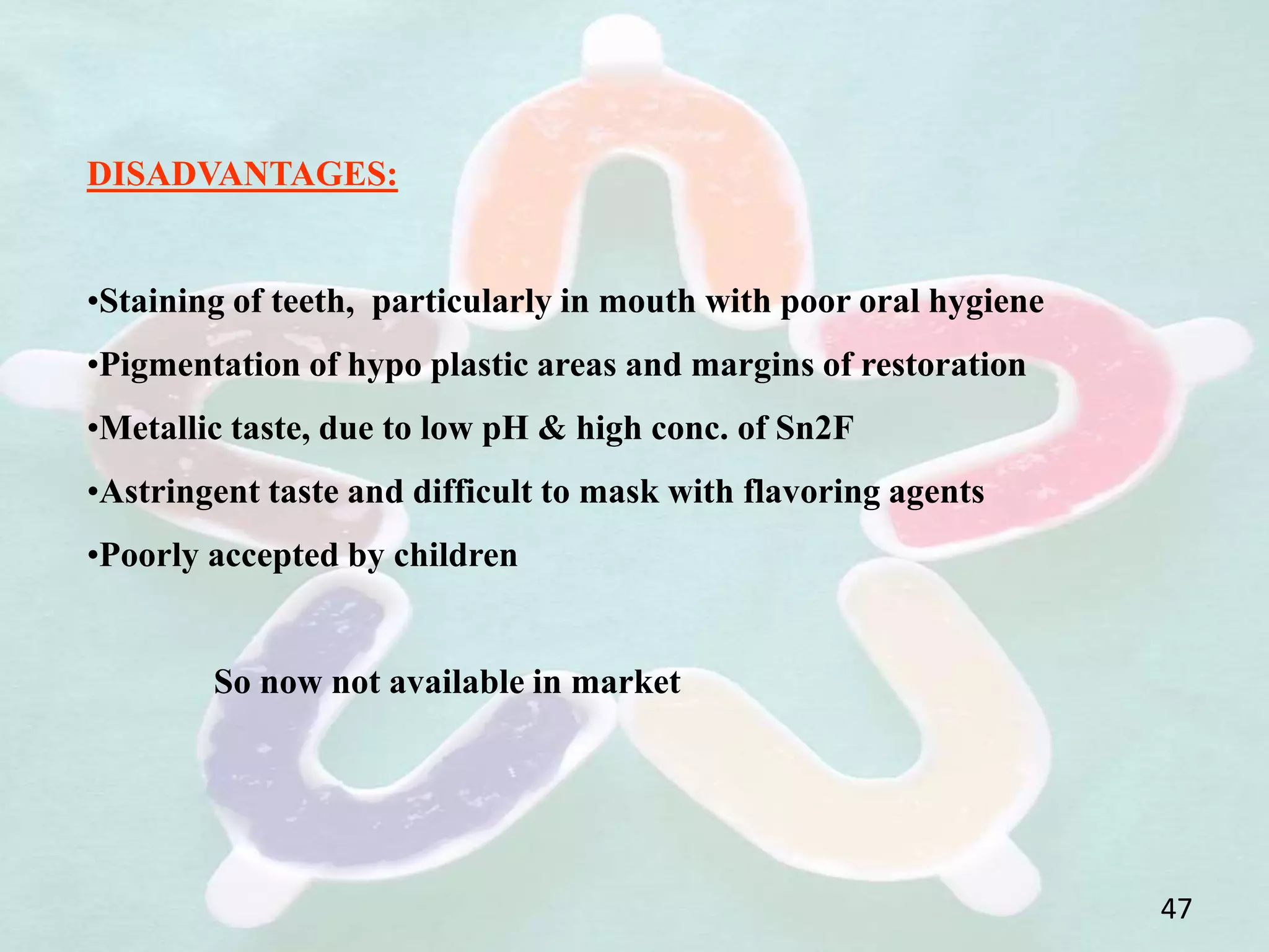 DISADVANTAGES:
•Staining of teeth, particularly in mouth with poor oral hygiene
•Pigmentation of hypo plastic areas and margins of restoration
•Metallic taste, due to low pH & high conc. of Sn2F
•Astringent taste and difficult to mask with flavoring agents
•Poorly accepted by children
So now not available in market
47
 