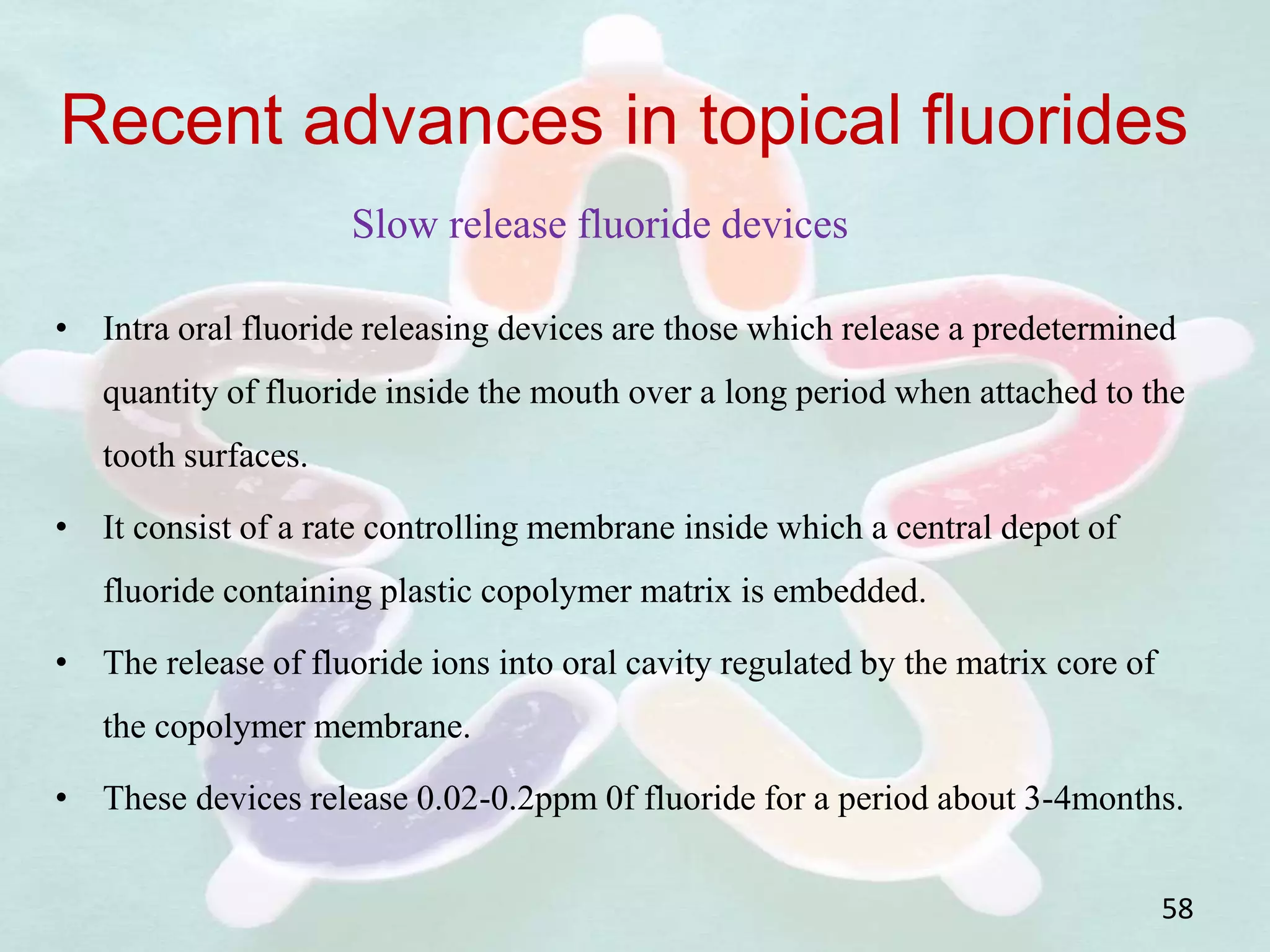 • Intra oral fluoride releasing devices are those which release a predetermined
quantity of fluoride inside the mouth over a long period when attached to the
tooth surfaces.
• It consist of a rate controlling membrane inside which a central depot of
fluoride containing plastic copolymer matrix is embedded.
• The release of fluoride ions into oral cavity regulated by the matrix core of
the copolymer membrane.
• These devices release 0.02-0.2ppm 0f fluoride for a period about 3-4months.
58
Recent advances in topical fluorides
Slow release fluoride devices
 