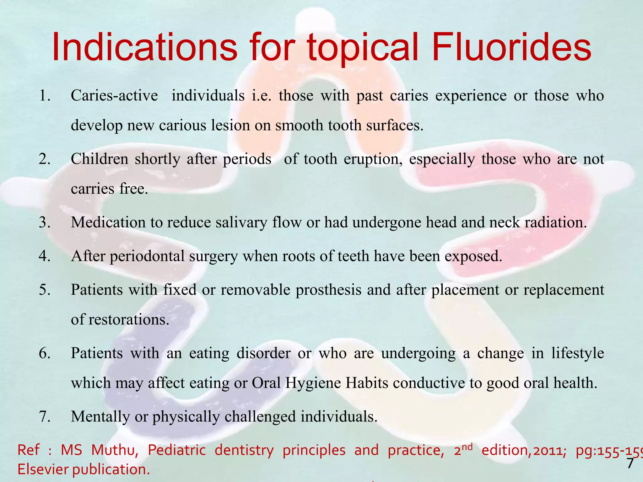 Indications for topical Fluorides
1. Caries-active individuals i.e. those with past caries experience or those who
develop new carious lesion on smooth tooth surfaces.
2. Children shortly after periods of tooth eruption, especially those who are not
carries free.
3. Medication to reduce salivary flow or had undergone head and neck radiation.
4. After periodontal surgery when roots of teeth have been exposed.
5. Patients with fixed or removable prosthesis and after placement or replacement
of restorations.
6. Patients with an eating disorder or who are undergoing a change in lifestyle
which may affect eating or Oral Hygiene Habits conductive to good oral health.
7. Mentally or physically challenged individuals.
Ref : MS Muthu, Pediatric dentistry principles and practice, 2nd edition,2011; pg:155-159
Elsevier publication. 7
 