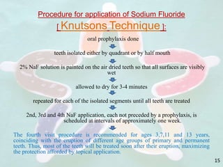 Procedure for application of Sodium Fluoride
[ Knutsons Technique ]:
oral prophylaxis done
teeth isolated either by quadrant or by half mouth
2% NaF solution is painted on the air dried teeth so that all surfaces are visibly
wet
allowed to dry for 3-4 minutes
repeated for each of the isolated segments until all teeth are treated
2nd, 3rd and 4th NaF application, each not preceded by a prophylaxis, is
scheduled at intervals of approximately one week.
The fourth visit procedure is recommended for ages 3,7,11 and 13 years,
coinciding with the eruption of different age groups of primary and permanent
teeth. Thus, most of the teeth will be treated soon after their eruption, maximizing
the protection afforded by topical application.
15
 