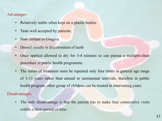 Advantages :
• Relatively stable when kept on a plastic bottles
• Taste well accepted by patients.
• Non- irritant to Gingiva
• Doesn't results in discoloration of teeth
• Once applied allowed to dry for 3-4 minutes so can pursue a multiple-chair
procedure in public health programme.
• The series of treatment must be repeated only four times in general age range
of 3-13 years rather than annual or semiannual intervals, therefore in public
health program, other group of children can be treated in intervening years.
Disadvantages:
• The only disadvantage is that the patient has to make four consecutive visits
within a short period of time.
17
 