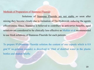 19
Methods of Preparation of Stannous Fluoride
Solutions of Stannous Fluoride are not stable so soon after
mixing they become cloudy due to formation of Tin Hydroxide reducing the agents
effectiveness. Since, Stannous is believed to contribute to anticarries benefits, aged
solutions are considered to be clinically less effective so Muhler et al recommended
to use fresh solutions of Stannous Fluoride for each patients.
To prepare 8%Stannous Fluoride solution the content of one capsule which is 0.8
gm(‘0’ no.gelation capsule) is dissolved in 10ml of distilled water in the plastic
bottles and shaken briefly.
 