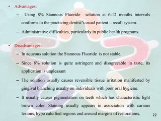 • Advantages:
– Using 8% Stannous Fluoride solution at 6-12 months intervals
conforms to the practicing dentist’s usual patient – recall system.
– Administrative difficulties, particularly in public health programs.
• Disadvantages:
– In aqueous solution the Stannous Fluoride is not stable.
– Since 8% solution is quite astringent and disagreeable in taste, its
application is unpleasant
– The solution usually causes reversible tissue irritation manifested by
gingival blanching usually on individuals with poor oral hygiene.
– It usually causes pigmentation on teeth which has characteristic light
brown color. Staining usually appears in association with carious
lesions, hypo calcified regions and around margins of restorations. 22
 