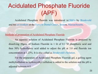 Acidulated Phosphate Fluoride
(APF)
Acidulated Phosphate fluoride was introduced in1960’s by Brudevold
and his co-workers at the Forsyth Dental Center, Boston, Massachusetts.
Methods of preparation of Acidulated Phosphate Fluoride
An aqueous solution of Acidulated Phosphate Fluoride is prepared by
dissolving 20gms of Sodium Fluoride in 1 lit of 0.1 M phosphoric acid and
then 50% hydrofluoric acid added to adjust the pH at 3.0 and fluoride ion
concentration at 1.23%. It is also called as Brudevold’s Solution.
For the preparation of Acidulated Phosphate Fluoride gel, a gelling agent
methylcellulose or hydroxyethyl cellulose is added to the solution and the pH is
adjusted between 4-5.
23
 