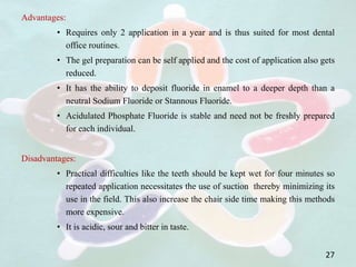 Advantages:
• Requires only 2 application in a year and is thus suited for most dental
office routines.
• The gel preparation can be self applied and the cost of application also gets
reduced.
• It has the ability to deposit fluoride in enamel to a deeper depth than a
neutral Sodium Fluoride or Stannous Fluoride.
• Acidulated Phosphate Fluoride is stable and need not be freshly prepared
for each individual.
Disadvantages:
• Practical difficulties like the teeth should be kept wet for four minutes so
repeated application necessitates the use of suction thereby minimizing its
use in the field. This also increase the chair side time making this methods
more expensive.
• It is acidic, sour and bitter in taste.
27
 